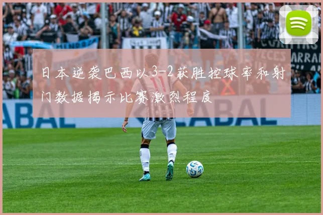 日本逆袭巴西以3-2获胜控球率和射门数据揭示比赛激烈程度