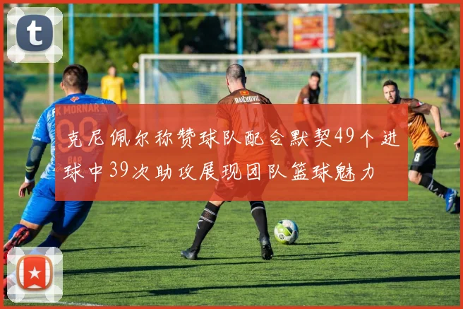 克尼佩尔称赞球队配合默契49个进球中39次助攻展现团队篮球魅力