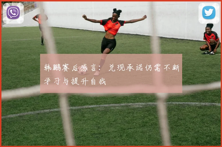 韩鹏赛后感言：兑现承诺仍需不断学习与提升自我