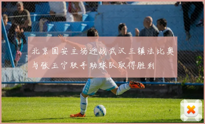 北京国安主场迎战武汉三镇法比奥与张玉宁联手助球队取得胜利