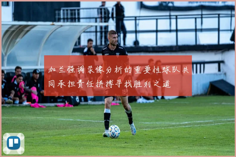 加兰强调录像分析的重要性球队共同承担责任拼搏寻找胜利之道