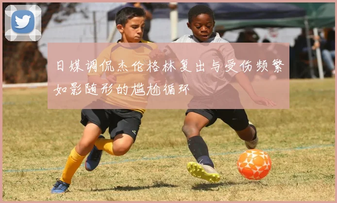 日媒调侃杰伦格林复出与受伤频繁如影随形的尴尬循环