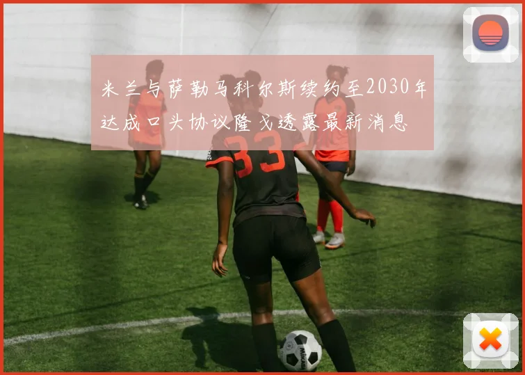 米兰与萨勒马科尔斯续约至2030年达成口头协议隆戈透露最新消息