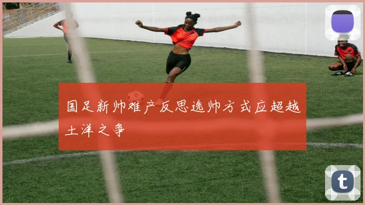 国足新帅难产反思选帅方式应超越土洋之争