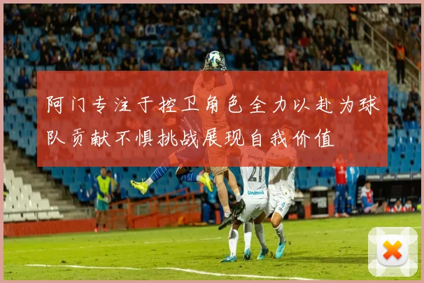 阿门专注于控卫角色全力以赴为球队贡献不惧挑战展现自我价值