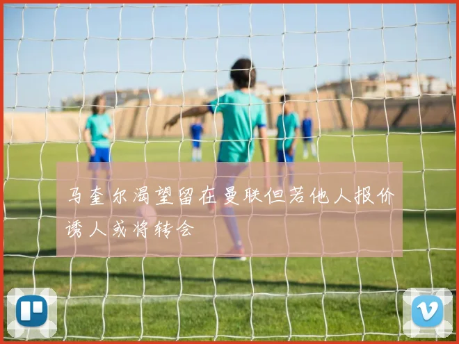 马奎尔渴望留在曼联但若他人报价诱人或将转会