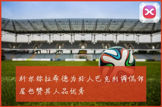 科尔称拉希德为好人巴克利调侃邻居也赞其人品优秀