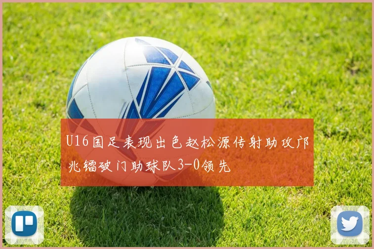 U16国足表现出色赵松源传射助攻邝兆镭破门助球队3-0领先