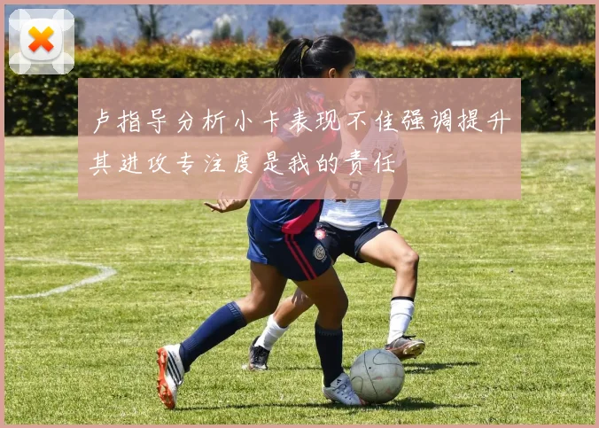 卢指导分析小卡表现不佳强调提升其进攻专注度是我的责任