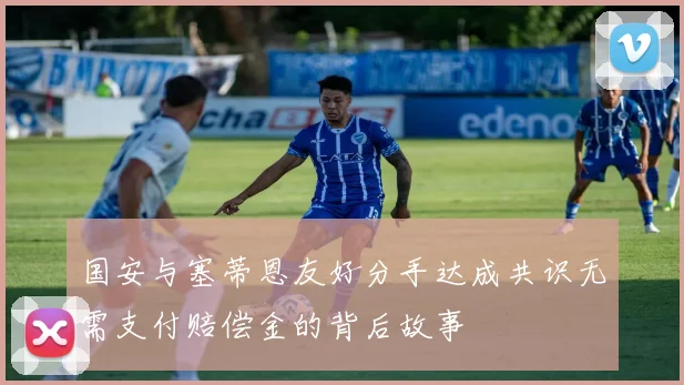 国安与塞蒂恩友好分手达成共识无需支付赔偿金的背后故事