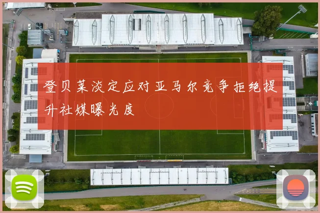 登贝莱淡定应对亚马尔竞争拒绝提升社媒曝光度