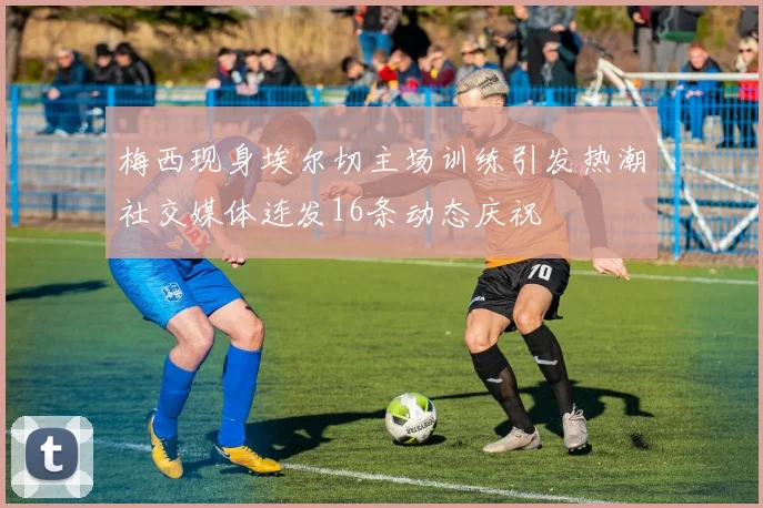 梅西现身埃尔切主场训练引发热潮社交媒体连发16条动态庆祝
