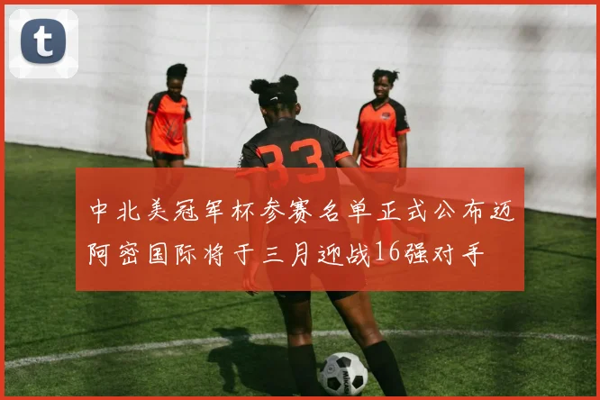 中北美冠军杯参赛名单正式公布迈阿密国际将于三月迎战16强对手