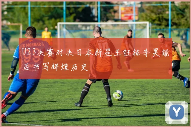 U23决赛对决日本新星王钰栋李昊能否书写辉煌历史
