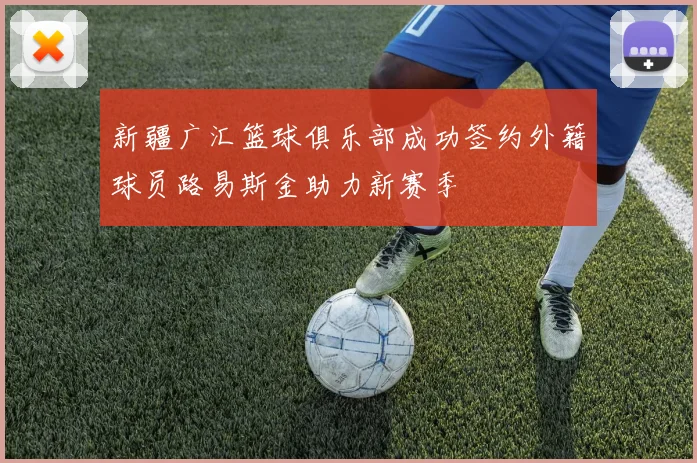 新疆广汇篮球俱乐部成功签约外籍球员路易斯金助力新赛季