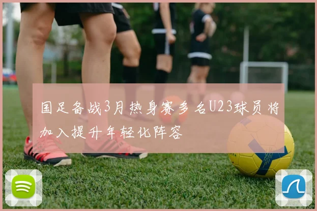 国足备战3月热身赛多名U23球员将加入提升年轻化阵容