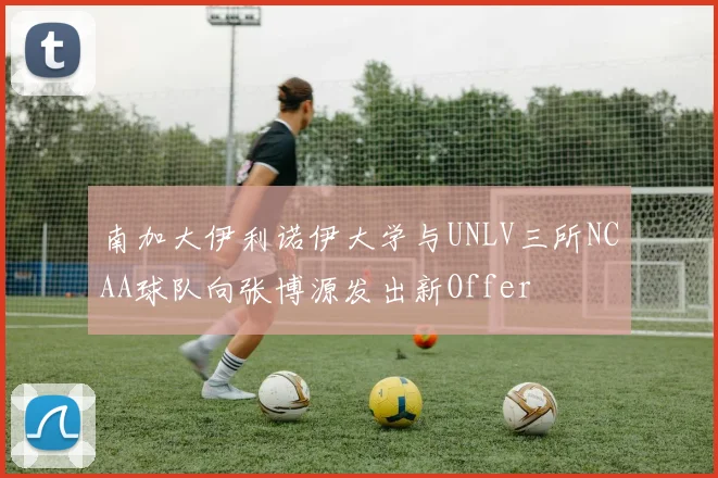 南加大伊利诺伊大学与UNLV三所NCAA球队向张博源发出新Offer