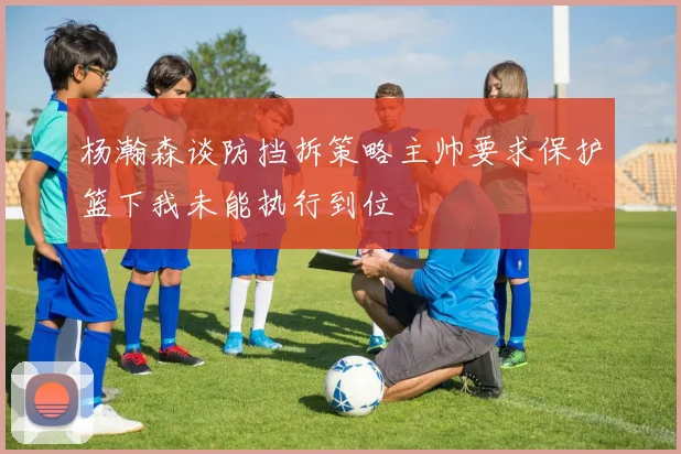 杨瀚森谈防挡拆策略主帅要求保护篮下我未能执行到位