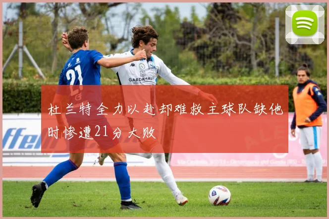 杜兰特全力以赴却难救主球队缺他时惨遭21分大败