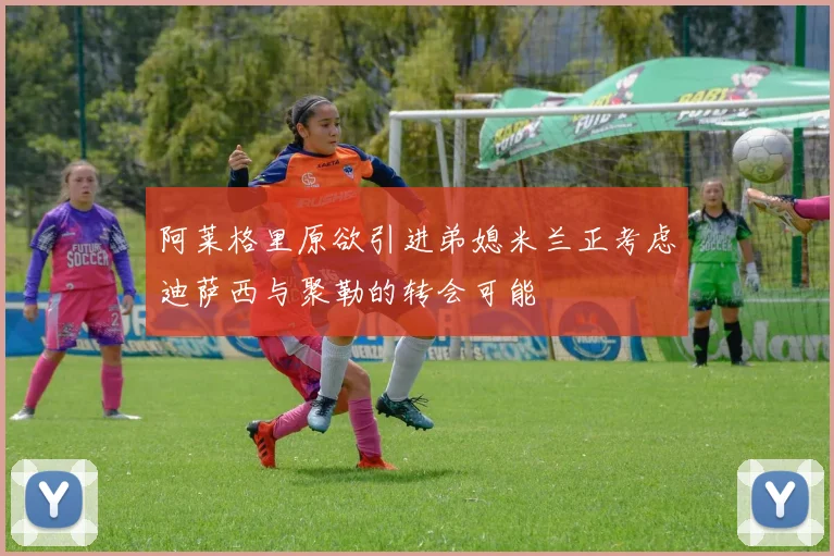 阿莱格里原欲引进弟媳米兰正考虑迪萨西与聚勒的转会可能