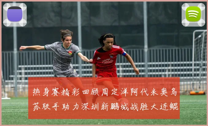 热身赛精彩回顾周定洋阿代米奥乌苏联手助力深圳新鹏城战胜大连鲲城