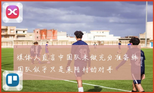 媒体人直言中国队未做充分准备韩国队似乎只是来陪衬的对手