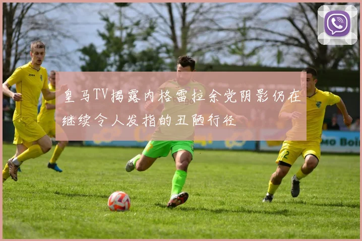 皇马TV揭露内格雷拉余党阴影仍在继续令人发指的丑陋行径