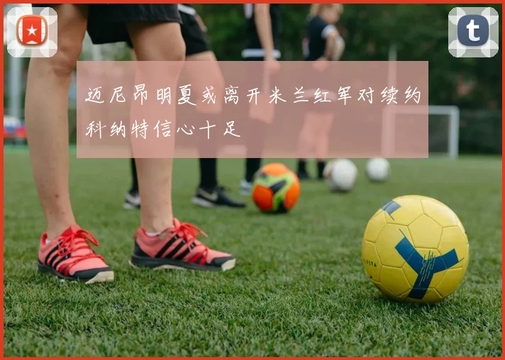 迈尼昂明夏或离开米兰红军对续约科纳特信心十足