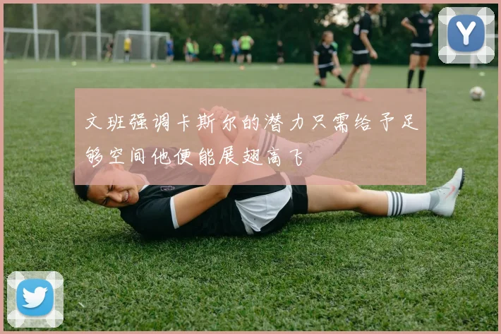 文班强调卡斯尔的潜力只需给予足够空间他便能展翅高飞