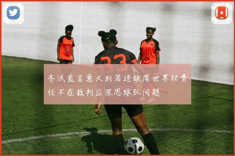 齐沃直言意大利若连缺席世界杯责任不在裁判应深思球队问题